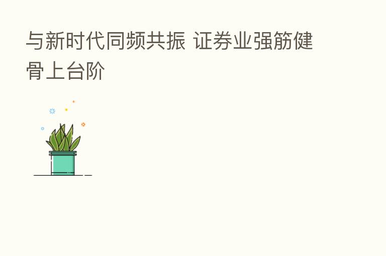 与新时代同频共振 证券业强筋健骨上台阶