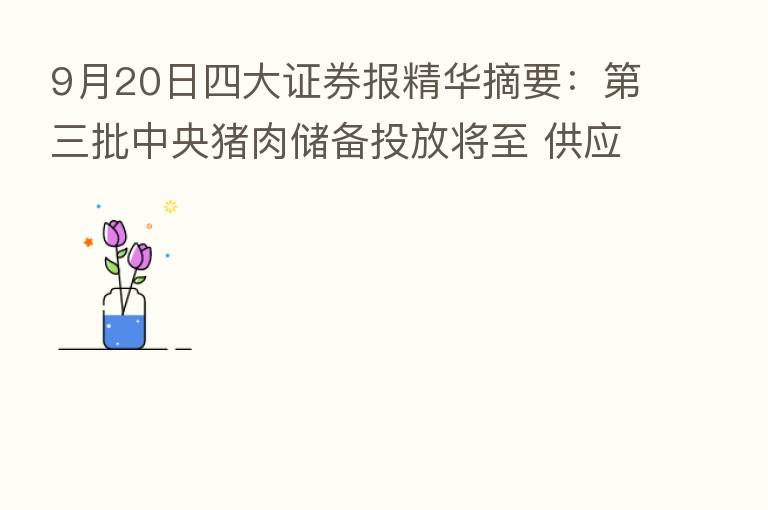 9月20日四大证券报精华摘要: 三批中央猪肉储备投放将至 供应端保障促进市场和价格平稳运行