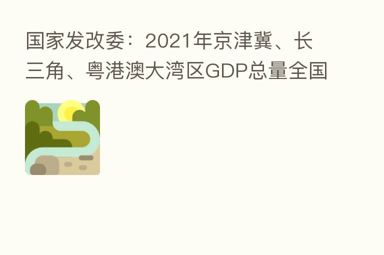 国家发改委:2021年京津冀、长三角、粤港澳大湾区GDP总量全国占比超四成