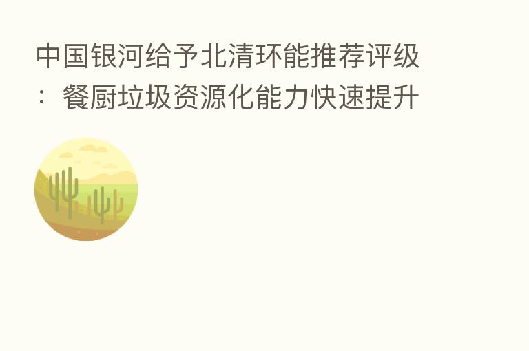 中国银河给予北清环能推荐评级:餐厨垃圾资源化能力快速提升 全年业绩高增确定性强