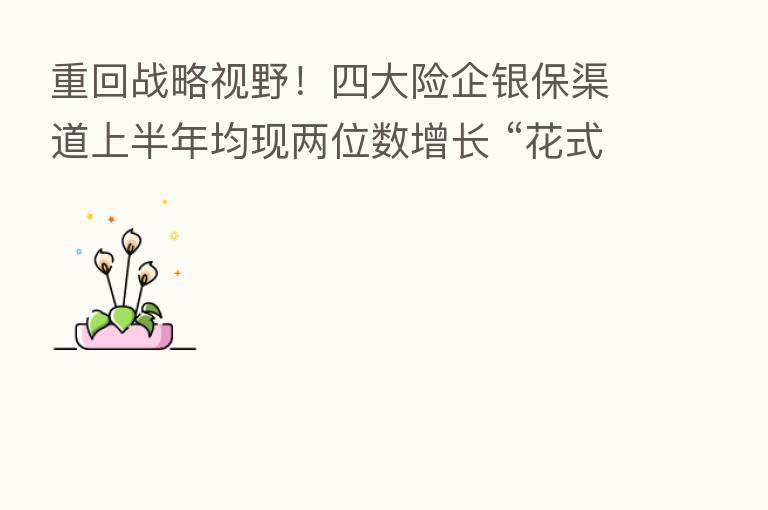 重回战略视野！四大险企银保渠道上半年均现两位数增长 “花式出招”大手笔招揽