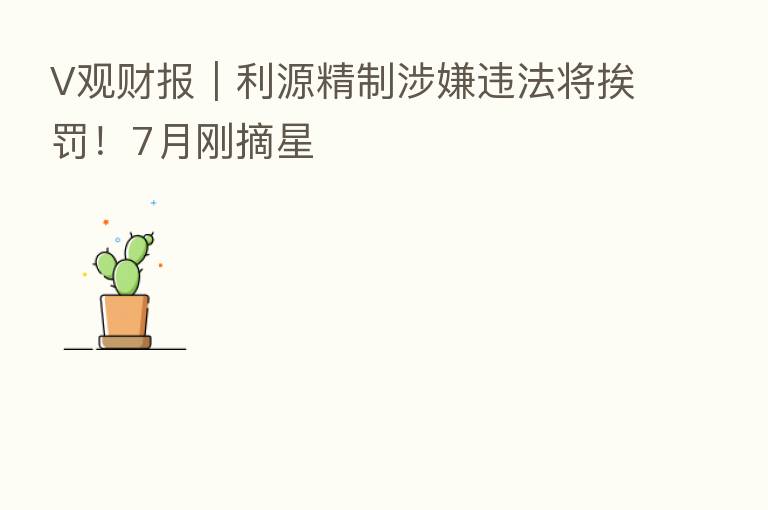 V观财报｜利源精制涉嫌违法将挨罚！7月刚摘星