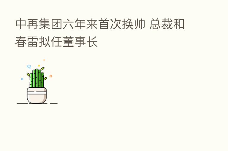中再集团六年来首次换帅 总裁和春雷拟任董事长