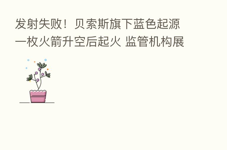 发射失败!贝索斯旗下蓝色起源一枚火箭升空后起火 监管机构展开调查
