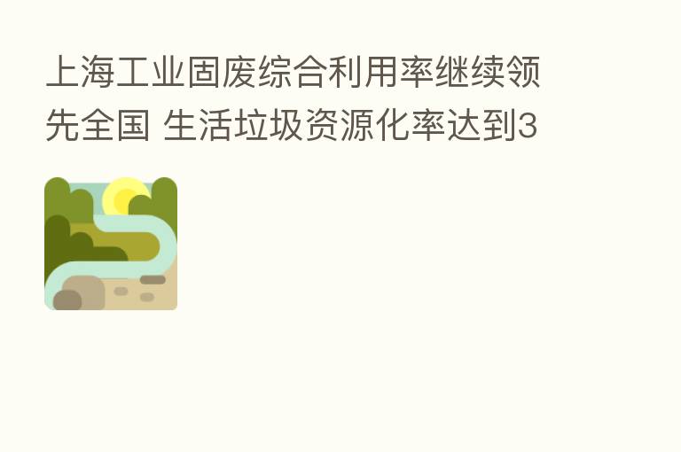 上海工业固废综合利用率继续领先全国 生活垃圾资源化率达到37.8%
