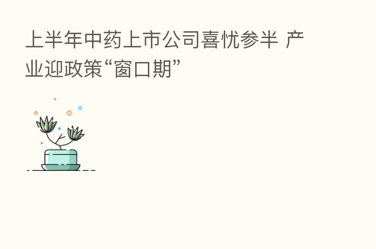 上半年中药上市公司喜忧参半 产业迎政策“窗口期”
