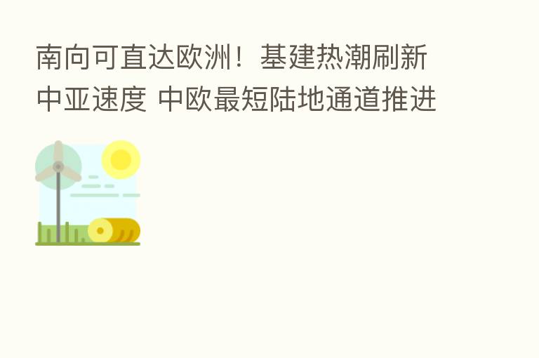 南向可直达欧洲!基建热潮刷新中亚速度 中欧 短陆地通道推进