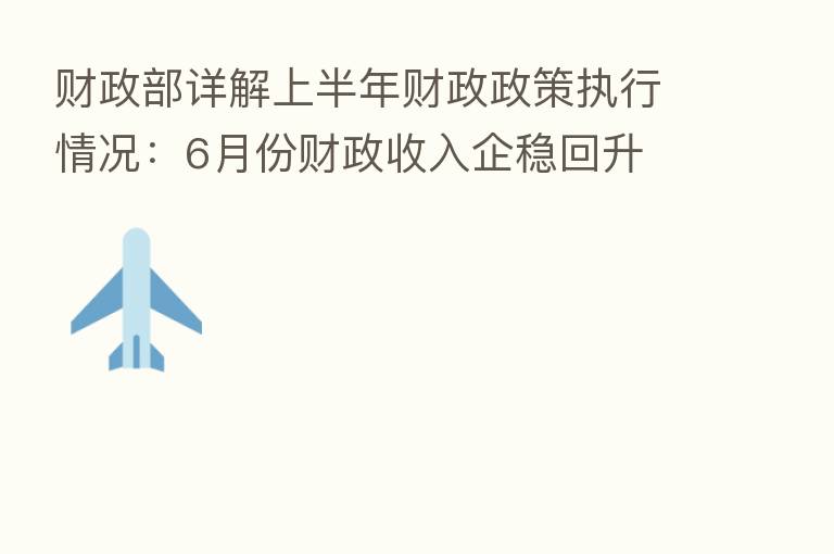 财政部详解上半年财政政策执行情况：6月份财政收入企稳回升 扣除留抵退税因素后增长5.3%