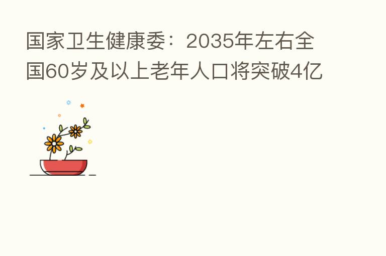 国家卫生健康委:2035年左右全国60岁及以上老年人口将突破4亿