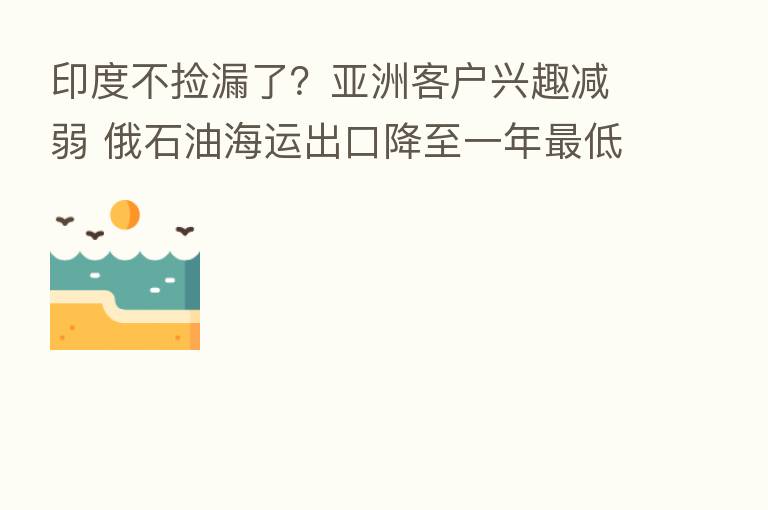 印度不捡漏了?亚洲客户兴趣减弱 俄石油海运出口降至一年 低