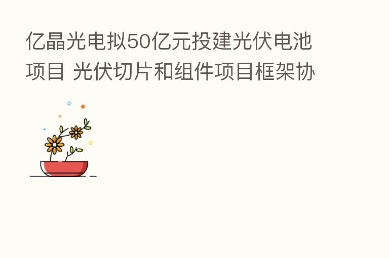 亿晶光电拟50亿元投建光伏电池项目 光伏切片和组件项目框架协议已签订