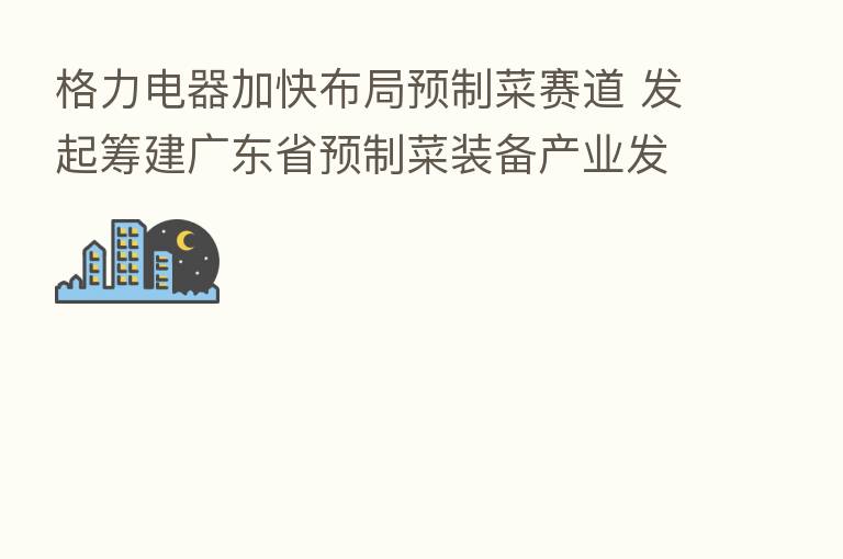 格力电器加快布局预制菜赛道 发起筹建广东省预制菜装备产业发展联合会