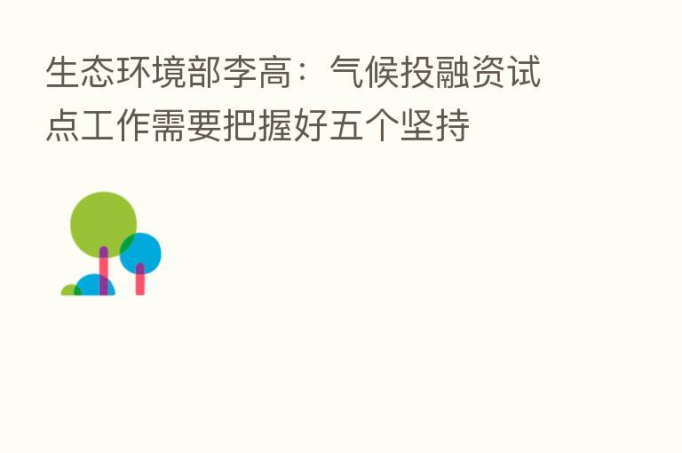 生态环境部李高:气候投融资试点工作需要把握好五个坚持