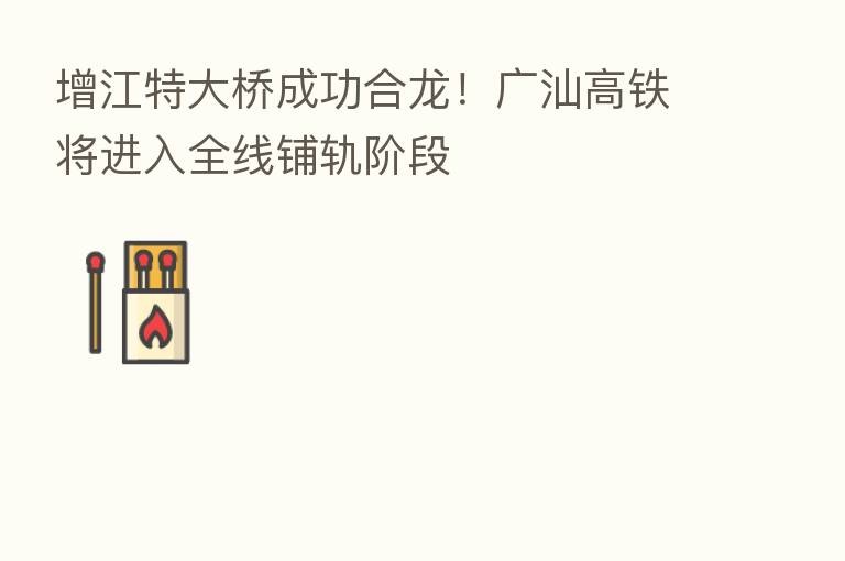 增江特大桥成功合龙!广汕高铁将进入全线铺轨阶段