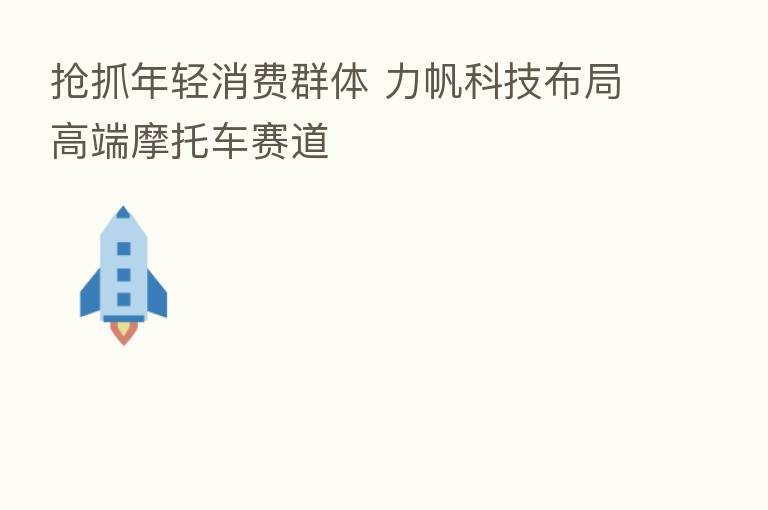 抢抓年轻消费群体 力帆科技布局高端摩托车赛道