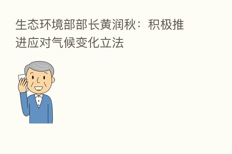 生态环境部部长黄润秋:积极推进应对气候变化立法
