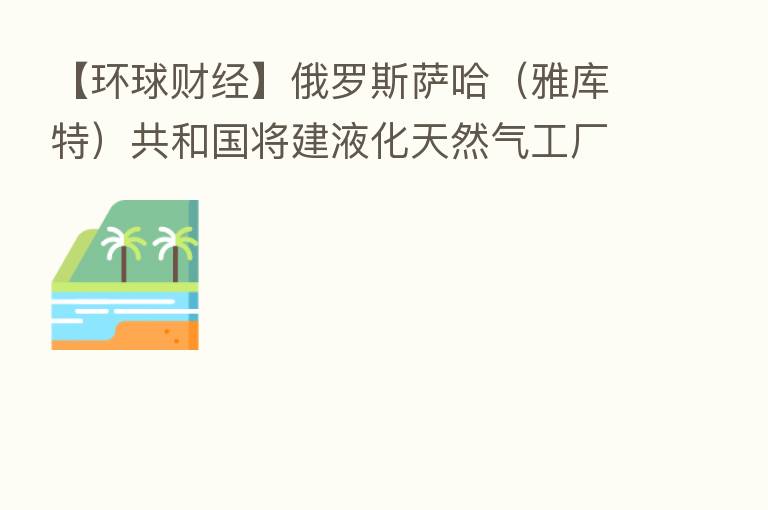【环球财经】俄罗斯萨哈(雅库特)共和国将建液化天然气工厂