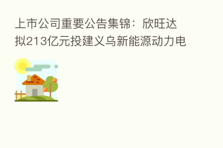 上市公司重要公告集锦:欣旺达拟213亿元投建义乌新能源动力电池项目