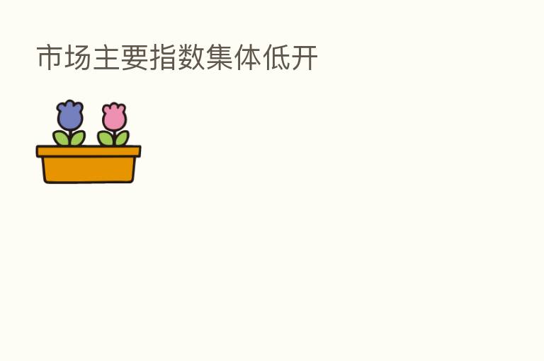 市场主要指数集体低开