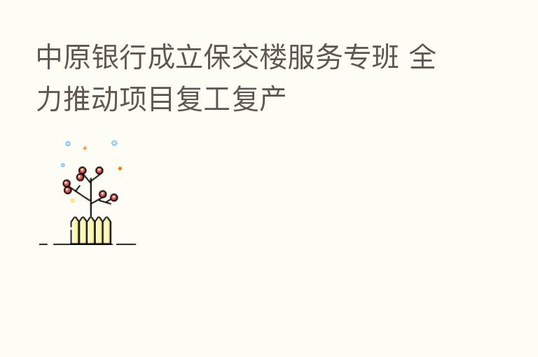 中原银行成立保交楼服务专班 全力推动项目复工复产
