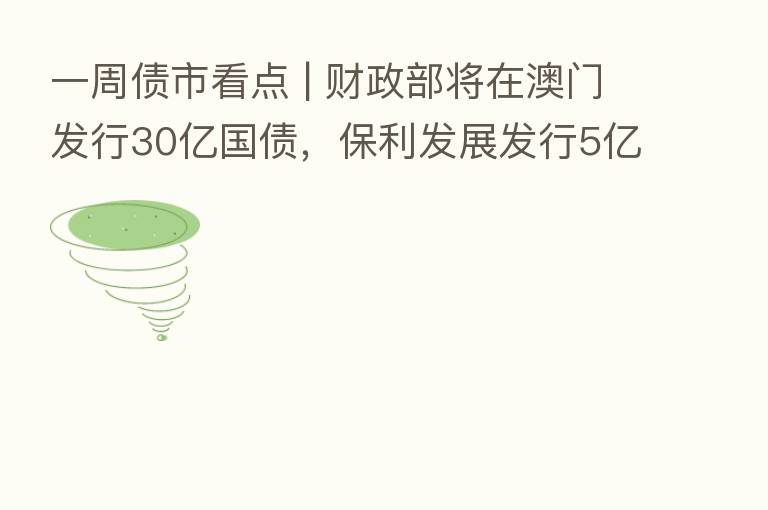 一周债市看点 | 财政部将在澳门发行30亿国债,保利发展发行5亿元绿色中票