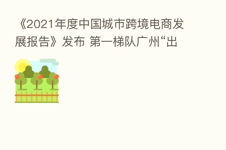 《2021年度中国城市跨境电商发展报告》发布 一梯队广州“出海”的机与危