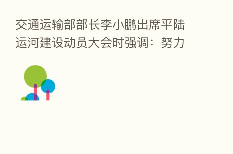 交通运输部部长李小鹏出席平陆运河建设动员大会时强调:努力建设优质工程绿色工程廉洁工程