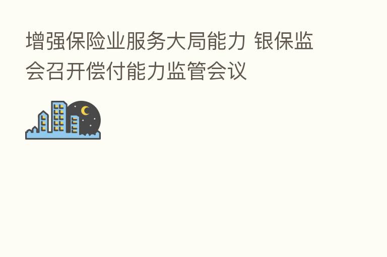 增强 业服务大局能力 银保监会召开偿付能力监管会议