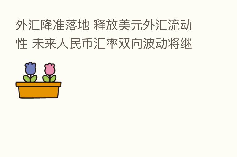 外汇降准落地 释放美元外汇流动性 未来人民币汇率双向波动将继续常态化