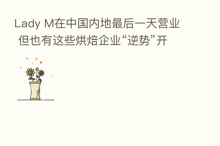 Lady M在中国内地 后一天营业 但也有这些烘焙企业“逆势”开店