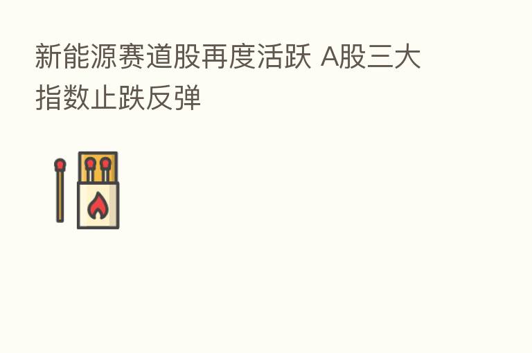 新能源赛道股再度活跃 A股三大指数止跌反弹