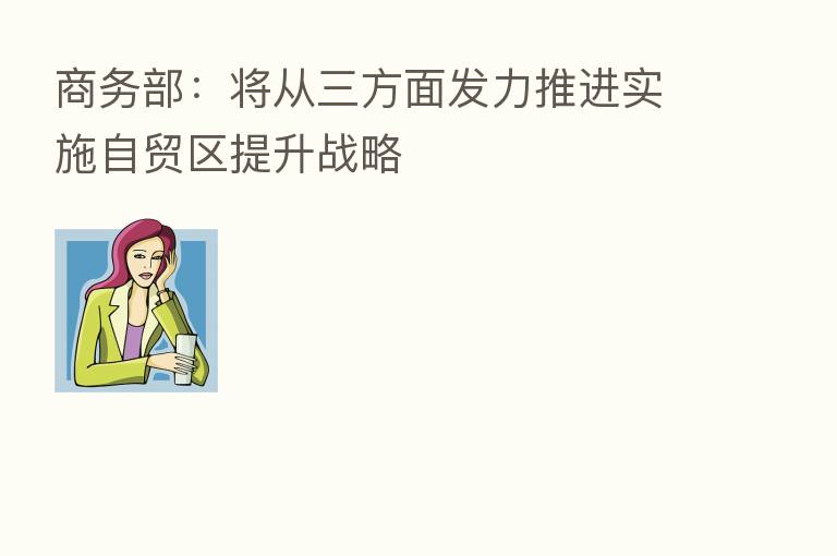 商务部:将从三方面发力推进实施自贸区提升战略