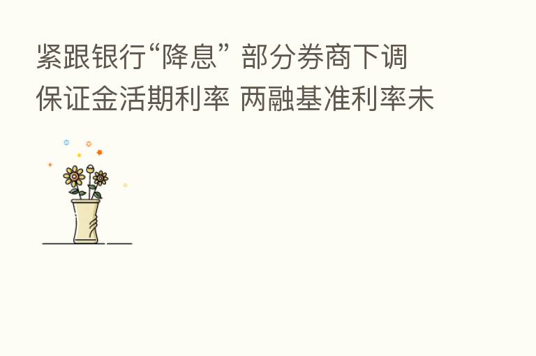 紧跟银行“降息” 部分券商下调保证金活期利率 两融基准利率未见变化