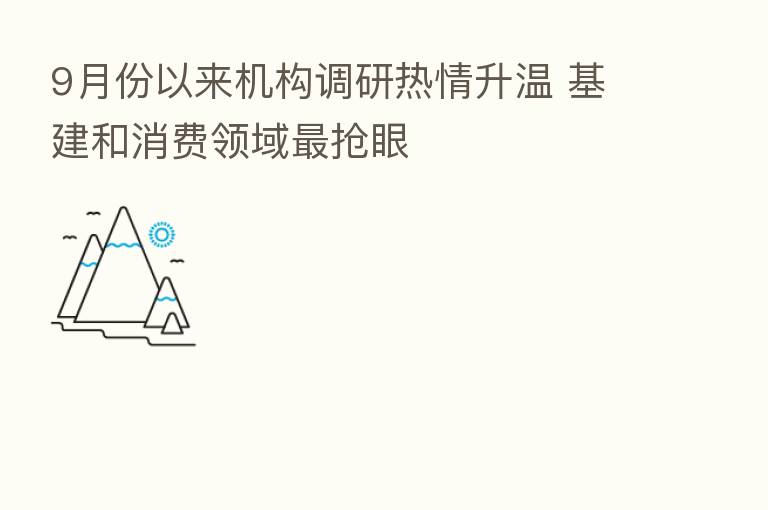 9月份以来机构调研热情升温 基建和消费领域 抢眼