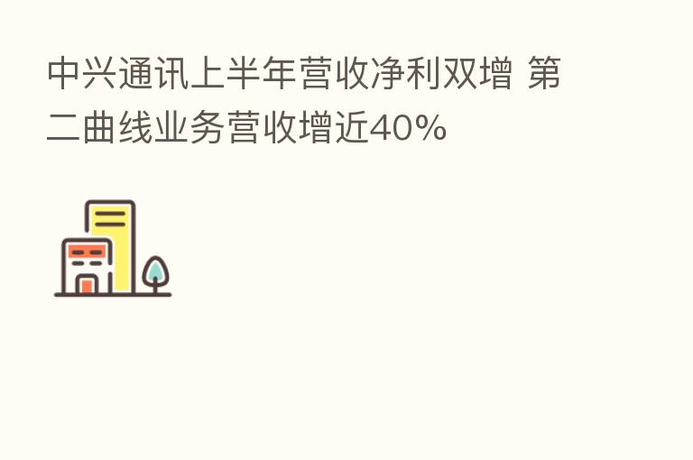 中兴通讯上半年营收净利双增 二曲线业务营收增近40%