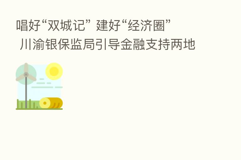 唱好“双城记” 建好“经济圈” 川渝银保监局引导金融支持两地协同发展