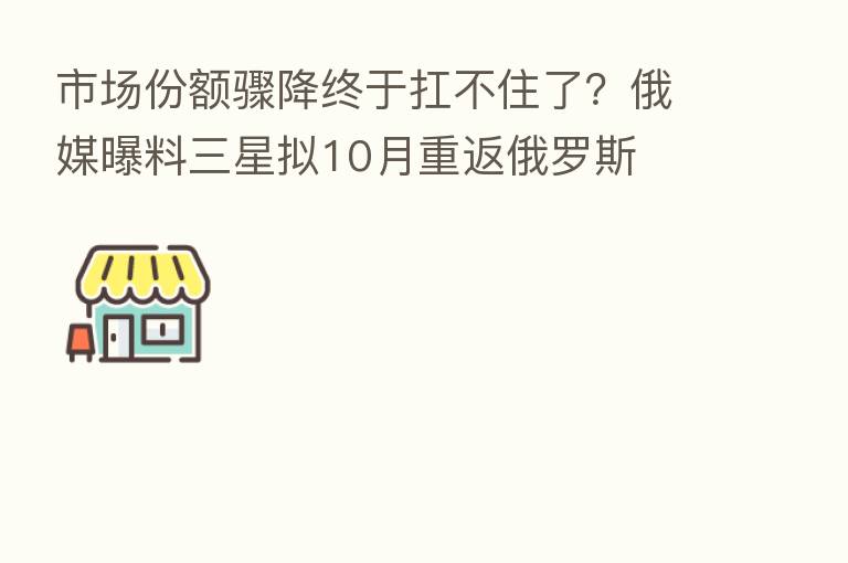 市场份额骤降终于扛不住了?俄媒曝料三星拟10月重返俄罗斯