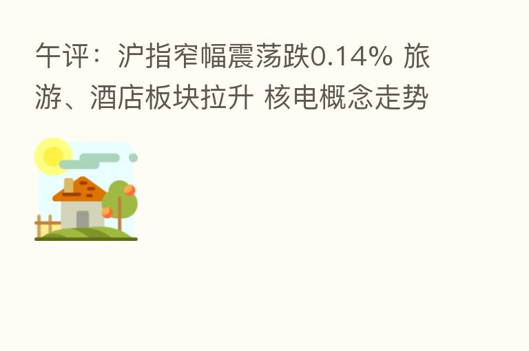 午评:沪指窄幅震荡跌0.14% 旅游、酒店板块拉升 核电概念走势活跃