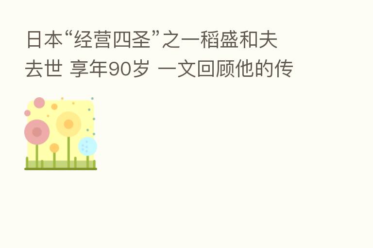 日本“经营四圣”之一稻盛和夫去世 享年90岁 一文回顾他的传奇一生