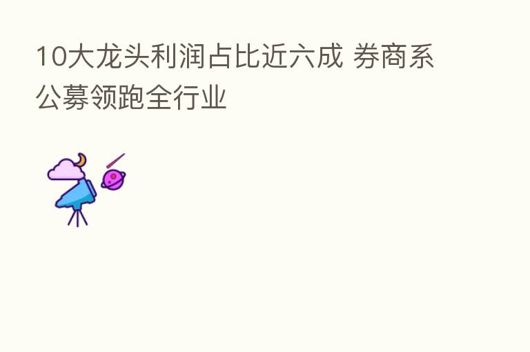 10大龙头利润占比近六成 券商系公募领跑全行业
