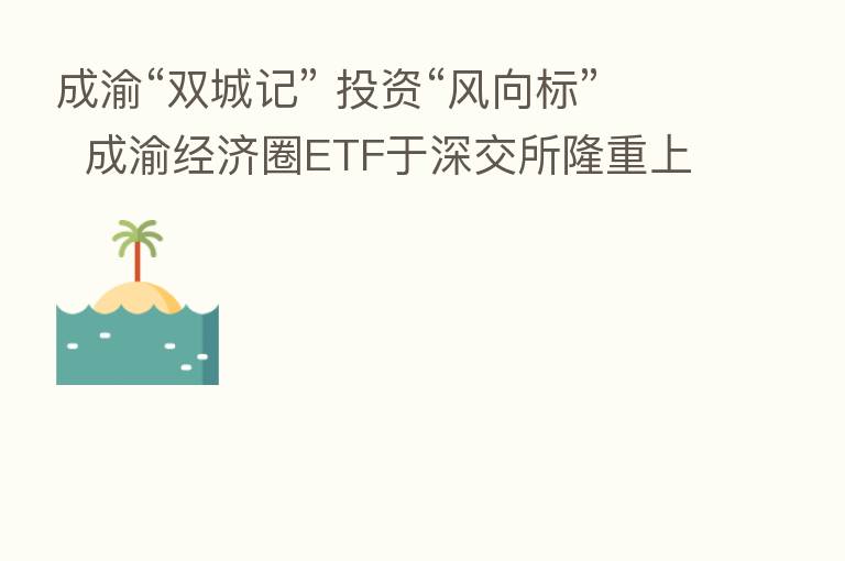 成渝“双城记” 投资“风向标” 成渝经济圈ETF于深交所隆重上市