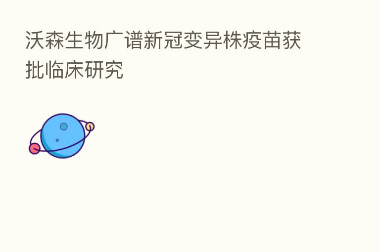 沃森生物广谱新冠变异株疫苗获批临床研究