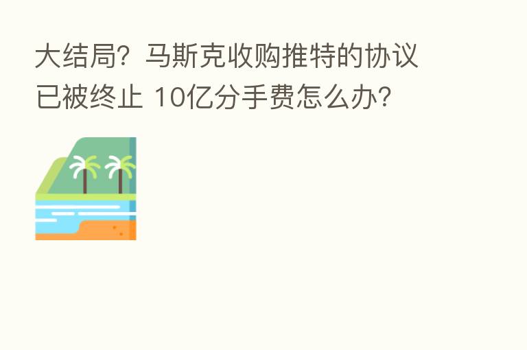 大结局？马斯克收购推特的协议已被终止 10亿分手费怎么办？