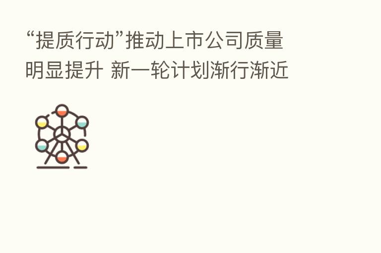 “提质行动”推动上市公司质量明显提升 新一轮计划渐行渐近