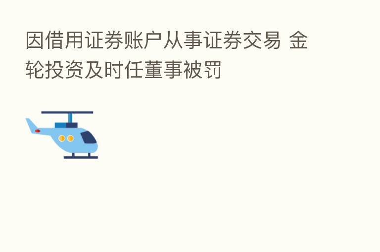 因借用证券账户从事证券交易 金轮投资及时任董事被罚