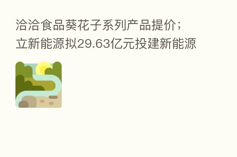 洽洽食品葵花子系列产品提价;立新能源拟29.63亿元投建新能源发电项目
