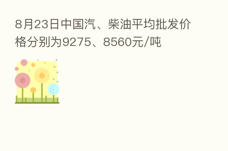 8月23日中国汽、柴油平均批发价格分别为9275、8560元/吨