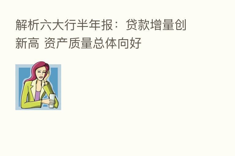 解析六大行半年报:贷款增量创新高 资产质量总体向好