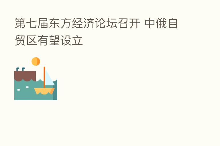 七届东方经济论坛召开 中俄自贸区有望设立