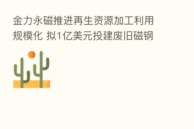 金力永磁推进再生资源加工利用规模化 拟1亿美元投建废旧磁钢项目